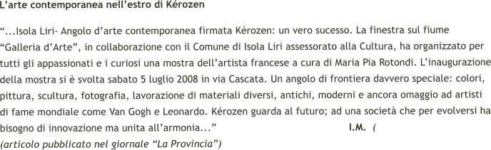 Larte contemporanea nellestro di Krozen ...Isola Liri- Angolo darte contemporanea firmata Krozen: un vero sucesso. La finestra sul fiume Galleria dArte, in collaborazione con il Comune di Isola Liri assessorato alla Cultura, ha organizzato per tutti gli appassionati e i curiosi una mostra dellartista francese a cura di Maria Pia Rotondi. Linaugurazione della mostra si  svolta sabato 5 luglio 2008 in via Cascata. Un angolo di frontiera davvero speciale: colori, pittura, scultura, fotografia, lavorazione di materiali diversi, antichi, moderni e ancora omaggio ad artisti di fame mondiale come Van Gogh e Leonardo. Krozen guarda al futuro; ad una societ che per evolversi ha bisogno di innovazione ma unita allarmonia...                                            I.M.  ( (articolo pubblicato nel giornale La Provincia)