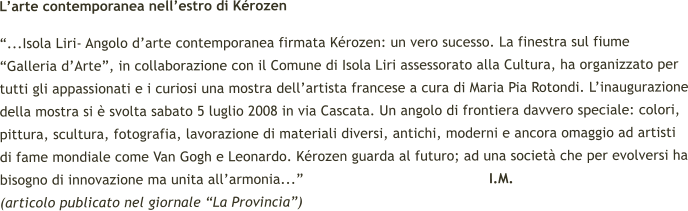 Larte contemporanea nellestro di Krozen ...Isola Liri- Angolo darte contemporanea firmata Krozen: un vero sucesso. La finestra sul fiume Galleria dArte, in collaborazione con il Comune di Isola Liri assessorato alla Cultura, ha organizzato per tutti gli appassionati e i curiosi una mostra dellartista francese a cura di Maria Pia Rotondi. Linaugurazione della mostra si  svolta sabato 5 luglio 2008 in via Cascata. Un angolo di frontiera davvero speciale: colori, pittura, scultura, fotografia, lavorazione di materiali diversi, antichi, moderni e ancora omaggio ad artisti di fame mondiale come Van Gogh e Leonardo. Krozen guarda al futuro; ad una societ che per evolversi ha bisogno di innovazione ma unita allarmonia...                                            I.M.   (articolo publicato nel giornale La Provincia)