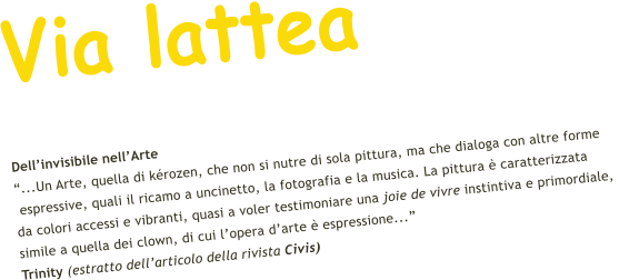 Via lattea Dellinvisibile nellArte ...Un Arte, quella di krozen, che non si nutre di sola pittura, ma che dialoga con altre forme  espressive, quali il ricamo a uncinetto, la fotografia e la musica. La pittura  caratterizzata  da colori accessi e vibranti, quasi a voler testimoniare una joie de vivre instintiva e primordiale,  simile a quella dei clown, di cui lopera darte  espressione...    Trinity (estratto dellarticolo della rivista Civis)